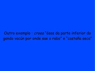 Outro exemplo : croea “ósos da parte inferior do
gando vacún por onde sae o rabo” e “castaña seca”
 