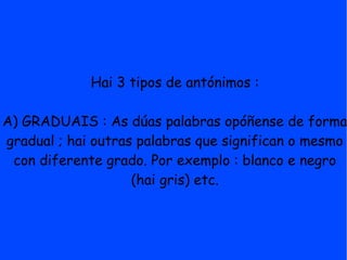 Hai 3 tipos de antónimos :

A) GRADUAIS : As dúas palabras opóñense de forma
gradual ; hai outras palabras que significan o mesmo
 con diferente grado. Por exemplo : blanco e negro
                    (hai gris) etc.
 