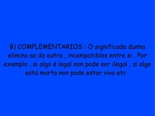 B) COMPLEMENTARIOS : O significado dunha
 elimina ao da outra , incompatibles entre si . Por
exemplo , si algo é legal non pode ser ilegal , si algo
       está morto non pode estar vivo etc .
 