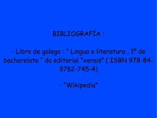 BIBLIOGRAFÍA :

  - Libro de galego : “ Lingua e literatura , 1º de
bacharelato “ da editorial “xerais” ( ISBN 978-84-
                   9782-745-4)

                  - “Wikipedia”
 