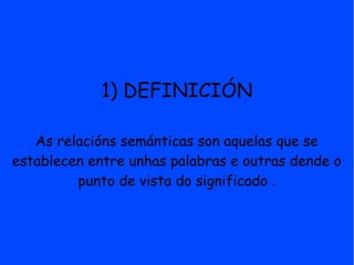1) DEFINICIÓN

   As relacións semánticas son aquelas que se
establecen entre unhas palabras e outras dende o
         punto de vista do significado .
 