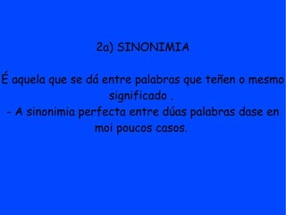 2a) SINONIMIA

É aquela que se dá entre palabras que teñen o mesmo
                    significado .
 - A sinonimia perfecta entre dúas palabras dase en
                  moi poucos casos.
 