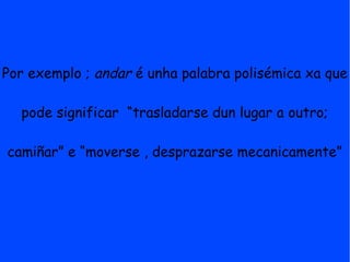 Por exemplo ; andar é unha palabra polisémica xa que

  pode significar “trasladarse dun lugar a outro;

camiñar” e “moverse , desprazarse mecanicamente”
 