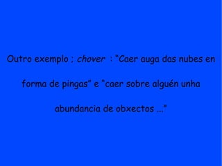 Outro exemplo ; chover : “Caer auga das nubes en

   forma de pingas” e “caer sobre alguén unha

           abundancia de obxectos ...”
 