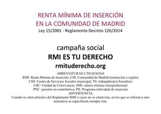 RENTA MÍNIMA DE INSERCIÓN
EN LA COMUNIDAD DE MADRID
Ley 15/2001 - Reglamento Decreto 126/2014
campaña social
RMI ES TU DERECHO
rmituderecho.org
ABREVIATURAS UTILIZADAS
RMI: Renta Mínima de Inserción; CM: Comunidad de Madrid (institución o región)
CSS: Centro de Servicios Sociales municipal; TS: trabajadora(s) Social(es)
UdC: Unidad de Convivencia. SMI: salario mínimo interprofesional
PNC: pensión no contributiva; PII: Programa individual de inserción
ADVERTENCIA
Cuando se citen artículos del Reglamento RMI a veces no se citará éste, en los que se refieran a otra
normativa se especificará siempre ésta.
 
