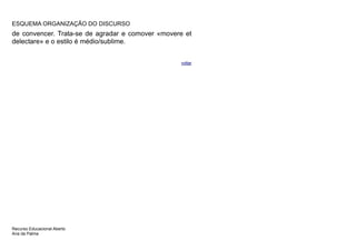 ESQUEMA ORGANIZAÇÃO DO DISCURSO
de convencer. Trata-se de agradar e comover «movere et
delectare» e o estilo é médio/sublime.


                                                  voltar




Recurso Educacional Aberto
Ana da Palma
 