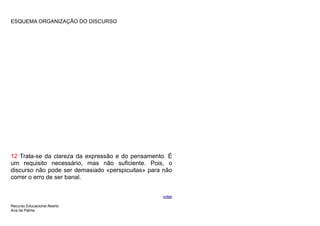 ESQUEMA ORGANIZAÇÃO DO DISCURSO




12 Trata-se da clareza da expressão e do pensamento. É
um requisito necessário, mas não suficiente. Pois, o
discurso não pode ser demasiado «perspicuitas» para não
correr o erro de ser banal.


                                                   voltar

Recurso Educacional Aberto
Ana da Palma
 