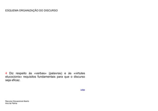 ESQUEMA ORGANIZAÇÃO DO DISCURSO




4 Diz respeito às «verbas» (palavras) e às «virtutes
elucocionis» requisitos fundamentais para que o discurso
seja eficaz.


                                                    voltar




Recurso Educacional Aberto
Ana da Palma
 