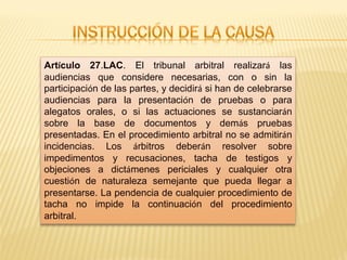 Artículo 27.LAC. El tribunal arbitral realizará las
audiencias que considere necesarias, con o sin la
participación de las partes, y decidirá si han de celebrarse
audiencias para la presentación de pruebas o para
alegatos orales, o si las actuaciones se sustanciarán
sobre la base de documentos y demás pruebas
presentadas. En el procedimiento arbitral no se admitirán
incidencias. Los árbitros deberán resolver sobre
impedimentos y recusaciones, tacha de testigos y
objeciones a dictámenes periciales y cualquier otra
cuestión de naturaleza semejante que pueda llegar a
presentarse. La pendencia de cualquier procedimiento de
tacha no impide la continuación del procedimiento
arbitral.
 