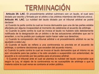 Artículo 29. LAC. El procedimiento arbitral culminará con un laudo, el cual será
dictado por escrito y firmado por el árbitro o los árbitros miembros del tribunal arbitral.
Artículo 44. LAC. La nulidad del laudo dictado por el tribunal arbitral se podrá
declarar:
a) Cuando la parte contra la cual se invoca demuestre que una de las partes estaba
afectada por alguna incapacidad al momento de celebrarse el acuerdo de arbitraje;
b) Cuando la parte contra la cual se invoca el laudo no hubiere sido debidamente
notificada de la designación de un árbitro o de las actuaciones arbitrales que así lo
ameriten, o no ha podido por cualquier razón hacer valer sus derechos;
c) Cuando la composición del tribunal arbitral o el procedimiento arbitral no se ha
ajustado a esta Ley;
d) Cuando el laudo se refiera a una controversia no prevista en el acuerdo de
arbitraje, o contiene decisiones que exceden del acuerdo mismo;
e) Cuando la parte contra la cual se invoca el laudo demuestre que el mismo no es
aún vinculante para las partes o ha sido anulado o suspendido con anterioridad, de
acuerdo a lo convenido por las partes para el proceso arbitral;
f) Cuando el tribunal ante el cual se plantea la nulidad del laudo compruebe que
según la Ley, el objeto de la controversia no es susceptible de arbitraje o que la
materia sobre la cual versa es contraria al orden público.
 