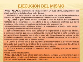 Artículo 49.LAC. El reconocimiento o la ejecución de un laudo arbitral, cualquiera que sea
el país que lo haya dictado sólo se podrá denegar:
a) Cuando la parte contra la cual se invoca demuestre que una de las partes estaba
afectada por alguna incapacidad al momento de celebrarse el acuerdo de arbitraje;
b) Cuando la parte contra la cual se invoca el laudo no hubiere sido debidamente
notificada de la designación de un árbitro o de las actuaciones arbitrales que así lo
ameriten, o no ha podido por cualquier razón hacer valer sus derechos;
c) Cuando la composición del tribunal arbitral o el procedimiento arbitral no se ha ajustado
a la ley del país donde se efectuó el arbitraje;
d) Cuando el laudo se refiera a una controversia no prevista en el acuerdo de arbitraje,
o contiene decisiones que exceden del acuerdo mismo; e) Cuando la parte contra la cual
se invoca el laudo demuestre que el mismo no es aún vinculante para las partes o ha sido
anulado o suspendido con anterioridad, por una autoridad competente de acuerdo a lo
convenido por las partes para el proceso arbitral;
f) Cuando el tribunal ante el cual se plantea el reconocimiento o la ejecución del laudo
compruebe que según la ley, el objeto de la controversia no es susceptible de arbitraje o
que la materia sobre la cual versa es contraria al orden público;
g) Que el acuerdo de arbitraje no sea válido en virtud de la Ley a la cual las partes lo
han sometido.
recurso contra el laudo arbitral,
Artículo 32. LAC. El laudo arbitral podrá ser aclarado, corregido y complementado por el
tribunal arbitral de oficio o solicitud presentada por una de las partes, dentro de los quince
(15) días hábiles siguientes a la expedición del mismo.
 