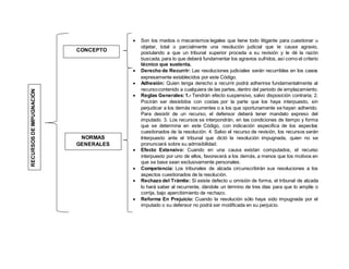  Son los medios o mecanismos legales que tiene todo litigante para cuestionar u
objetar, total o parcialmente una resolución judicial que le cause agravio,
postulando a que un tribunal superior proceda a su revisión y le dé la razón
buscada, para lo que deberá fundamentar los agravios sufridos, así como el criterio
técnico que sustenta.
 Derecho de Recurrir: Las resoluciones judiciales serán recurribles en los casos
expresamente establecidos por este Código.
 Adhesión: Quien tenga derecho a recurrir podrá adherirse fundamentalmente al
recursocontenido a cualquiera de las partes, dentro del periodo de emplazamiento.
 Reglas Generales:1.- Tendrán efecto suspensivo, salvo disposición contraria; 2.
Pocirán ser desistidos con costas por la parte que los haya interpuesto, sin
perjudicar a los demás recurrentes o a los que oportunamente se hayan adherido.
Para desistir de un recurso, el defensor deberá tener mandato expreso del
imputado. 3. Los recursos se interpondrán, en las condiciones de tiempo y forma
que se determina en este Código, con indicación especifica de los aspectos
cuestionados de la resolución. 4. Salvo el recurso de revisión, los recursos serán
Interpuesto ante el tribunal que dictó la resolución impugnada, quien no se
pronunciará sobre su admisibilidad.
 Efecto Extensivo: Cuando en una causa existan computados, el recurso
interpuesto por uno de ellos, favorecerá a los demás, a menos que los motivos en
que se base sean exclusivamente personales.
 Competencia: Los tribunales de alzada circunscribirán sus resoluciones a los
aspectos cuestionados de la resolución.
 Rechazo del Trámite: Si existe defecto u omisión de forma, el tribunal de alzada
lo hará saber al recurrente, dándole un término de tres días para que lo amplíe o
corrija, bajo apercibimiento de rechazo.
 Reforma En Prejuicio: Cuando la resolución sólo haya sido impugnada por el
imputado o su defensor no podrá ser modificada en su perjuicio.
RECURSOSDEIMPUGNACIÓN
CONCEPTO
NORMAS
GENERALES
 