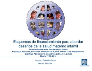 BANCO MUNDIAL
Esquemas de financiamiento para abordar
desafíos de la salud materno infantil
REUNIÓN INTERNACIONAL INTERAGENCIAL SOBRE
EVIDENCIAS ACTUALES, LECCIONES APRENDIDAS Y BUENAS PRACTICAS DE PREVENCIÓN DE
EMBARAZO ADOLESCENTE EN AMÉRICA LATINA Y EL CARIBE
MARZO 17-19, 2014
Amparo Gordillo-Tobar
Banco Mundial
 