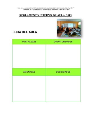 “AÑO DELA DIVERSIFICACIÓN PRODUCTIVA Y DEL FORTALECIMIENTO DELA EDUCACIÓN”
“DECENIO DELAS PERSONAS CON DISCAPACIDAD EN EL PERÚ 2007 – 2016”
REGLAMENTO INTERNO DE AULA 2015
FODA DEL AULA
FORTALEZAS OPORTUNIDADES
AMENAZAS DEBILIDADES
 
