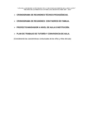 “AÑO DELA DIVERSIFICACIÓN PRODUCTIVA Y DEL FORTALECIMIENTO DELA EDUCACIÓN”
“DECENIO DELAS PERSONAS CON DISCAPACIDAD EN EL PERÚ 2007 – 2016”
 CRONOGRAMA DE REUNIONES TÉCNICO PEDAGÓGICAS.
 CRONOGRAMA DE REUNIONES CON PADRES DE FAMILIA.
 PROYECTO INNOVADOR A NIVEL DE AULA O INSTITUCIÓN.
 PLAN DE TRABAJO DE TUTORÍA Y CONVIVENCIA DE AULA.
(Considerando las características conductuales de los niños y niñas del aula)
 