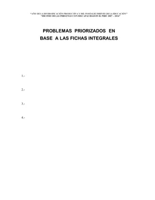 “AÑO DELA DIVERSIFICACIÓN PRODUCTIVA Y DEL FORTALECIMIENTO DELA EDUCACIÓN”
“DECENIO DELAS PERSONAS CON DISCAPACIDAD EN EL PERÚ 2007 – 2016”
PROBLEMAS PRIORIZADOS EN
BASE A LAS FICHAS INTEGRALES
1.-
2.-
3.-
4.-
 