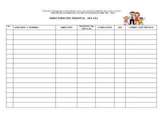 “AÑO DELA DIVERSIFICACIÓN PRODUCTIVA Y DEL FORTALECIMIENTO DE LA EDUCACIÓN”
“DECENIO DELAS PERSONAS CON DISCAPACIDAD EN EL PERÚ 2007 – 2016”
DIRECTORIO DEL PERSONAL DEL I.E.I
No
APELLIDOS Y NOMBRES DIRECCIÓN
TELEFONO fijo
CELULAR
CUMPLEAÑOS DNI CORREO ELECTRÓNICO
 
