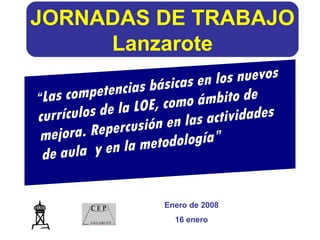 JORNADAS DE TRABAJO Lanzarote Enero de 2008 16 enero “ Las competencias básicas en los nuevos currículos de la LOE, como ámbito de mejora. Repercusión en las actividades de aula  y en la metodología” 
