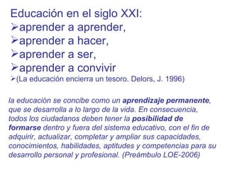 Educación en el siglo XXI:    aprender a aprender, aprender a hacer,  aprender a ser,  aprender a convivir  (La educación encierra un tesoro. Delors, J. 1996) la educación se concibe como un  aprendizaje permanente , que se desarrolla a lo largo de la vida. En consecuencia, todos los ciudadanos deben tener la  posibilidad de formarse  dentro y fuera del sistema educativo, con el fin de adquirir, actualizar, completar y ampliar sus capacidades, conocimientos, habilidades, aptitudes y competencias para su desarrollo personal y profesional. (Preámbulo LOE-2006) 