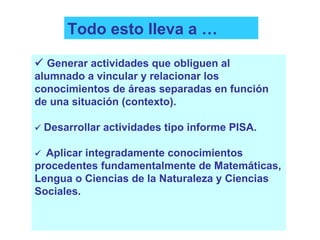 Todo esto lleva a …    Generar actividades que obliguen al alumnado a vincular y relacionar los conocimientos de áreas separadas en función de una situación (contexto).    Desarrollar actividades tipo informe PISA.    Aplicar integradamente conocimientos procedentes fundamentalmente de Matemáticas, Lengua o Ciencias de la Naturaleza y Ciencias Sociales. 