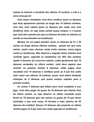 (caixa) na internet o resultado dos útlimos 10 sorteios, o site é o
www.caixa.gov.br
Com esses resultados você deve vereficar quais as dezenas
que mais apareceram (saíram) ao longo dos 10 últimos sorteios,
com isso você saberá quais as dezenas que estão com uma
tendência forte, ou seja estão saindo quase sempre, e é nessas
que você deve apostar por que as dezenas de todas as loterias no
mundo se movimentam em tendências.
Marque em um papel quantas vezes as dezenas da 01 a 25
saíram ao longo desses útlimos sorteios, aposte nas que mais
o
ezenas que ficaram fora
ram
máximo de 25
sente no último
tendências.
saíram, assim suas chances serão muito maiores, nunca jogue
contra as tendências. Mas observe o segredo desse sistema será
revelado agora, segundo as estatísticas em 50% dos sorteios
repete 9 dezenas do concurso anterior, então geralmente das 15
dezenas sorteadas no último sorteio, você deve esperar que
venham no próximo sorteio 9 dezenas, então pegue esse
resultado com 15 dezenas e verifique quais as 9 que tem said
mais vezes nos últimos 10 sorteios, assim você estará tentando
antecipar as 9 dezenas que quase sempre repetem para o
próximo sorteio.
As outras 5 dezenas que faltam para você completar o seu
jogo, você deve pegar do grupo de 10 d
do último sorteio, ou seja observe no último resultado quais
foram as 10 dezenas que não saíram no grupo de 15 que fo
soretadas e que com essas 15 formam o total
dezenas da Lotofácil. Dessas 10 dezenas não pre
sorteio pegue as 5 que mais tem saido segundo as
10
 