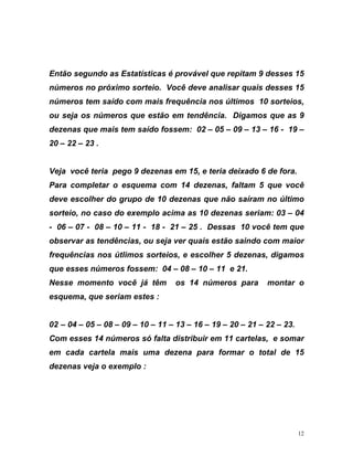 Então segundo as Estatísticas é provável que repitam 9 desses 15
números no próximo sorteio. Você deve analisar quais desses 15
números tem saído com mais frequência nos últimos 10 sorteios,
ou seja os números que estão em tendência. Digamos que as 9
dezenas que mais tem saído fossem: 02 – 05 – 09 – 13 – 16 - 19 –
eja você teria pego 9 dezenas em 15, e teria deixado 6 de fora.
ê
18 - 21 – 25 . Dessas 10 você tem que
bservar as tendências, ou seja ver quais estão saindo com maior
equências nos útlimos sorteios, e escolher 5 dezenas, digamos
ue esses números fossem: 04 – 08 – 10 – 11 e 21.
esse momento você já têm os 14 números para montar o
squema, que seriam estes :
22 – 23.
, e somar
tal de 15
20 – 22 – 23 .
V
Para completar o esquema com 14 dezenas, faltam 5 que voc
deve escolher do grupo de 10 dezenas que não saíram no último
sorteio, no caso do exemplo acima as 10 dezenas seriam: 03 – 04
- 06 – 07 - 08 – 10 – 11 -
o
fr
q
N
e
02 – 04 – 05 – 08 – 09 – 10 – 11 – 13 – 16 – 19 – 20 – 21 –
Com esses 14 números só falta distribuir em 11 cartelas
em cada cartela mais uma dezena para formar o to
dezenas veja o exemplo :
12
 