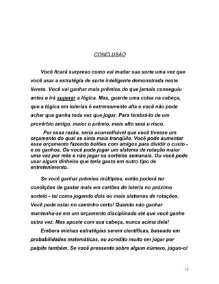 UCONCLUSÃO
Você ficará surpreso como vai mudar sua sorte uma vez que
você usar a estratégia de sorte inteligente demonstrada neste
vre eguiu
li to. Você vai ganhar mais prêmios do que jamais cons
antes e irá UsuperarU a lógica. Mas, guarde uma coisa na cabeç
que a lógica em loterias é extremamente alta e você não pode
achar que ganha toda vez que jogar. Para lembrá-lo de u
provérbio antigo, maior o prêmio, mais alto será o risco.
Por essa razão, seria aconselhável que você tivesse u
orçamento do qual se sinta mais tranqüilo. Você pode aum
a,
m
m
entar
sse -
r
ode
he
ça, nunca acima dela!
Embora minhas estratégias serem científicas, baseado em
robabilidades matemáticas, eu acredito muito em jogar por
alpite também. Se você pressente sobre algum número, jogue-o!
e orçamento fazendo bolões com amigos para dividir o custo
e os ganhos. Ou você pode jogar um sistema de rotação maio
uma vez por mês e não jogar os sorteios semanais. Ou você p
usar algum dinheiro que teria gasto em outro tipo de
entretenimento.
Se você ganhar prêmios múltiplos, então poderá ter
condições de gastar mais em cartões de loteria no próximo
sorteio - tal como jogando dois ou mais sistemas de rotações.
Você pode estar no caminho certo! Quando não ganhar
mantenha-se em um orçamento disciplinado até que você gan
outra vez. Mas aposte com sua cabe
p
p
14
 