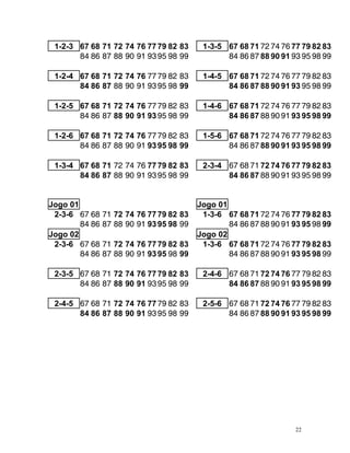 1-2-3 67 68 71 72 74 76 7779 82 83 1-3-5 67 68 71 72 74 76 77 79 82 83
84 86 87 88 90 91 9395 98 99 84 86 87 88 90 91 93 95 98 99
1-2-4 1-4 5
67 68 71 72 74 76 7779 82 83 - 67 68 71 72 74 76 77 79 82 83
84 86 87 88 90 91 9395 98 99 84 86 87 88 90 91 93 95 98 99
1-2-5 1-4 6
67 68 71 72 74 76 7779 82 83 - 67 68 71 72 74 76 77 79 82 83
84 86 87 88 90 91 9395 98 99 8 86 87 88 90 91 93 95 98 99
4
1-2-6 1-5 6
67 68 71 72 74 76 7779 82 83 - 67 68 71 72 74 76 77 79 82 83
84 86 87 88 90 91 9395 98 99 8 86 87 88 90 91 93 95 98 99
4
1-3 4 2-3-4
- 67 68 71 72 74 76 7779 82 83 67 68 71 72 74 76 77 79 82 83
84 86 87 88 90 91 9395 98 99 84 86 87 88 90 91 93 95 98 99
ogo 01 Jogo 01
J
2-3-6 67 68 71 72 74 76 7779 82 83 1-3-6 67 68 71 72 74 76 77 79 82 83
84 86 87 88 90 91 9395 98 99 84 86 87 88 90 91 93 95 98 99
ogo 02 Jogo 02
J
2-3-6 67 68 71 72 74 76 7779 82 83 1-3-6 67 68 71 72 74 76 77 79 82 83
84 86 87 88 90 91 9395 98 99 84 86 87 88 90 91 93 95 98 99
6 77 79 82 83
2-3-5 67 68 71 72 74 76 7779 82 83 2-4-6 67 68 71 72 74 7
84 86 87 88 90 91 9395 98 99 84 86 87 88 90 91 93 95 98 99
7 7 67 68 71 72 74 76 77 79 82 83
2-4-5 67 68 71 72 74 6 7 79 82 83 2-5-6
84 86 87 88 90 9 3 84 86 87 88 90 91 93 95 98 99
1 9 95 98 99
22
 