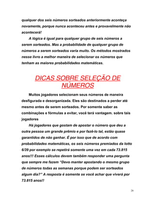 qualquer dos seis números sorteados anteriormente aconteça
novamente, porque nunca aconteceu antes e provavelmente não
acontec
A lógica é igual para qualquer grupo de seis números a
sere
e
erá!
m sorteados. Mas a probabilidade de qualquer grupo de
números a serem sorteados varia muito. Os métodos mostrados
nesse livro a melhor maneira de selecionar os números qu
tenham as maiores probabilidades matemáticas.
UDICAS SOBRE SELEÇÃO DE
NÚMEROS
Muitos jogadores selecionam seus números de maneira
desfigurada e desorganizada. Eles são destinados a perder até
mesmo antes de serem sorteados. Por somente saber as
combinações e fórmulas a evitar, você terá vantagem. sobre tais
jogadores
Há jogadores que gostam de apostar o número que deu a
outra pessoa um grande prêmio e por fazê-lo tal, estão quase
garantidos de não ganhar. É por isso que de acordo com
probabilidades matemáticas, os seis números premiados da lotto
6/39
o
por exemplo se repetirá somente uma vez em cada 73.815
anos!!! Esses cálculos devem também responder uma pergunta
que sempre me fazem “Devo manter apostando o mesmo grup
de números todas as semanas porque podem ser sorteados
algum dia?” A resposta é somente se você achar que viverá por
73.815 anos!!
28
 