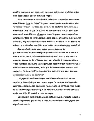 muitos números tem sete, oito ou nove saídas em sorteios antes
que descansem quatro ou mais jogos.
Mais ou menos a metade dos números sorteados, tem saem
nos últimos UtrêsU sorteios!! Alguns números da loter
“quentes” mesmo escapando uns cinco sorteios sem sair. Mais
ou menos dois terços de todos os números sorteados tem tido
uma saída nos últimos Ucinco
ia ainda são
U sorteios! Alguns números podem
ainda estar fora de tendência mesmo depois de sumir mais de dez
sorteios, depois da última saída. Mais ou menos 87% de todos o
números sorteados tem tido uma saída nos últimos Udez
s
U sorteio
Depois direi como usar est
s!
as porcentagens de
probabilidades como vantagem quando selecionar os números
que apostar. Mas, primeiro vamos falar mais sobre tendências.
Apostar contra as tendências sem dúvida UnãoU é recomendável.
Você não terá nenhuma vantagem por escolher um número que já
foi sorteado muitas vezes, mas que há tempos que não sai nos
sort
loterias que estuda os números as vezes
sent
e
rar
o dois jogos em
rápida sucessão.
eios. Então é melhor escolher um número que vem saindo
constantemente nos sorteios!
Um jogador de
e vontade de jogar um número que há muitos sorteios não
aparece, porque acha que sairá nos próximos sorteios, mas pod
estar muito enganado porque tal número pode as vezes demo
mais uns 15 a 20 sorteios para emergir.
Quando um número de loteria está inativo por muito tempo, é
melhor aguardar que venha a tona por no mínim
31
 