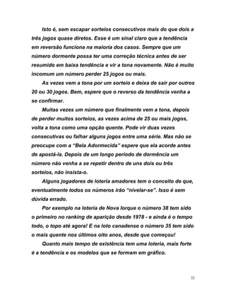 Isto é, sem escapar sorteios consecutivos mais do que dois a
três jogos quase diretos. Esse é um sinal claro que a tendência
em reversão funciona na maioria dos casos. Sempre que um
núm
o
epois
s, as vezes acima de 25 ou mais jogos,
volta
e
“Bela Adormecida” espere que ela acorde antes
de a
e que,
even
o
empo
ido
dência e os modelos que se formam em gráfico.
ero dormente possa ter uma correção técnica antes de ser
resumido em baixa tendência e vir a tona novamente. Não é muit
incomum um número perder 25 jogos ou mais.
As vezes vem a tona por um sorteio e deixa de sair por outros
20 ou 30 jogos. Bem, espere que o reverso da tendência venha a
se confirmar.
Muitas vezes um número que finalmente vem a tona, d
de perder muitos sorteio
a tona como uma opção quente. Pode vir duas vezes
consecutivas ou falhar alguns jogos entre uma série. Mas não s
preocupe com a
postá-la. Depois de um longo período de dormência um
número não venha a se repetir dentro de uns dois ou três
sorteios, não insista-o.
Alguns jogadores de loteria amadores tem o conceito d
tualmente todos os números irão “nivelar-se”. Isso é sem
dúvida errado.
Por exemplo na loteria de Nova Iorque o número 38 tem sid
o primeiro no ranking de aparição desde 1978 - e ainda é o t
todo, o topo até agora! E na loto canadense o número 35 tem s
o mais quente nos últimos oito anos, desde que começou!
Quanto mais tempo de existência tem uma loteria, mais forte
é a ten
32
 