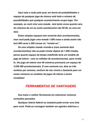 Aqui está a razão pela qual, em teoria de probabilidades o
espaço de qualquer jogo de chance está todo o número de
possibilidades que qualquer acontecimento ocupa lugar. Por
exemplo, se você virar uma moeda , terá tanto coroa quanto cara.
adas,
to espaço de tempo indefinido teria um modelo de
jogo de loteria - com os milhões de acontecimentos, para nivelá-
lo. Um jogo de loteria com 40 números precisaria um espaço de
3.838.380 acontecimentos. E com somente um, dois ou três
sorteios por semana, nenhum de nós viveria o bastante para ver
nive
Sua maior e melhor ferramenta em selecionar números
sorteados pas
Qualquer loteria federal ou estadual pode enviar uma lista
para
As chances de um ou outro acontecerem são 50-50, ou uma em
dois.
Estes simples espaços tem somente dois acontecimentos,
mas você pode jogar uma moeda 1.000 vezes e ainda assim não
terá 500 caras e 500 coroas ou “nivelar-se” .
Se uma simples moeda virando-a (com somente dois
acontecimentos) não se pode nivelar depois de 1.000 vir
pense quan
esses números ou modelos de jogos de loteria a serem
lados!
FERRAMENTAS DE VANTAGENS
sados.
você. Pode-se conseguir também em agentes lotéricos e
33
 