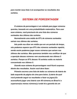 para manter essa lista é só acompanhar os resultados do
sorteios.
s
ORCENTAGEM
ar
send
que
s 5
do
SISTEMA DE P
O sistema de porcentagem é um método para jogar números
quentes, baseado em uma probabilidade matemática. Para us
esse sistema, você precisaria de uma lista dos números
sorteados dos últimos dez sorteios.
Normalmente uma média de 87% de números sorteados
saíram nos últimos dez sorteios.
Isto pode nos dizer em média que em um período de tempo,
nós podemos esperar que 87% dos números sorteados repetirá,
o assim podemos jogar esses números que saíram nos
últimos dez sorteios. Mas queremos também nos certificar de
a aparição desses números vem acontecendo nos último
sorteios. Porque os 87% desses 10 sorteios estão na maioria
concentrado nos últimos 5.
Usando esse sistema de porcentagem você ficará surpreso
diante dos resultados. Assim você deve fazer:
Primeiro escreva uma lista de todos os números de loteria
lado esquerdo da página de cima para baixo. (Loteria da qual
você pretende seguir os resultados e fazer os jogos).Eu
aconselharia jogar uma loteria com 48 números,no Brasil é a
supersena(ou menos números),é onde há a garantia de um
34
 