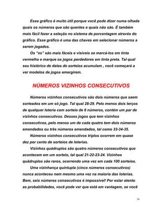 Esse gráfico é muito útil porque você pode dizer numa olhada
quais os números que são quentes e quais não são. É também
mais fácil fazer a seleção no sistema de porcentagem através do
gráf
Tal qual
ONSECUTIVOS
e saem
de qualquer loteria com sorteio de 6 números, contém um par de
ros consecutivos que
contecem em um sorteio, tal qual 21-22-23-24. Vizinhos
uádruplos são raros, ocorrendo uma vez em cada 100 sorteios.
Uma vizinhança quíntupla (cinco números consecutivos)
nunca aconteceu nem mesmo uma vez na maioria das loterias.
em, seis números consecutivos é impossível! Por estar atento
as probabilidades, você pode ver que está em vantagem, se você
ico. Esse gráfico é uma das chaves em selecionar números a
serem jogados.
Os “xs” são mais fáceis e visíveis se marcá-los em tinta
vermelha e marque os jogos perdedores em tinta preta.
seu histórico de datas de sorteios acumulam , você começará a
ver modelos de jogos emergirem.
NÚMEROS VIZINHOS C
Números vizinhos consecutivos são dois números qu
sorteados em um só jogo. Tal qual 28-29. Pelo menos dois terços
vizinhos consecutivos. Desses jogos que tem vizinhos
consecutivos, pelo menos um de cada quatro tem dois números
emendados ou três números emendados, tal como 33-34-35.
Números vizinhos consecutivos triplos ocorrem em quase
dez por cento de sorteios de loterias.
Vizinhos quádruplos são quatro núme
a
q
B
36
 