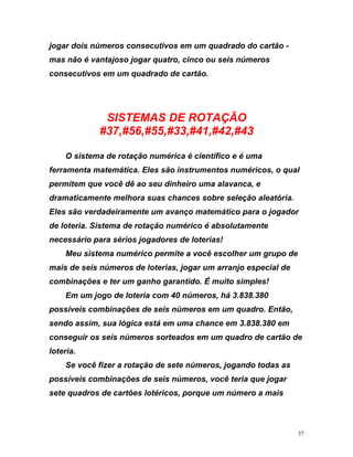 jo r dois números consecutivos em um quadrado do ca
mas não é vantajoso jogar quatro, cinco ou seis números
consecutivos em um quadrado de cartão.
SISTEMAS DE ROTAÇÃO
#37,#56,#55,#33,#41,#42
ga rtão -
,#43
o qual
r
rio para sérios jogadores de loterias!
quadro. Então,
sendo assim, sua lógica está em uma chance em 3.838.380 em
conseguir os seis números sorteados em um quadro de cartão de
loteria.
Se você fizer a rotação de sete números, jogando todas as
possíveis combinações de seis números, você teria que jogar
sete quadros de cartões lotéricos, porque um número a mais
O sistema de rotação numérica é científico e é uma
ferramenta matemática. Eles são instrumentos numéricos,
permitem que você dê ao seu dinheiro uma alavanca, e
dramaticamente melhora suas chances sobre seleção aleatória.
Eles são verdadeiramente um avanço matemático para o jogado
de loteria. Sistema de rotação numérico é absolutamente
necessá
Meu sistema numérico permite a você escolher um grupo de
mais de seis números de loterias, jogar um arranjo especial de
combinações e ter um ganho garantido. É muito simples!
Em um jogo de loteria com 40 números, há 3.838.380
possíveis combinações de seis números em um
37
 
