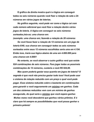 O gráfico da direita mostra qual é a lógica em conseguir
todos os seis números quando você fizer a rotação de sete a 24
rios
154.
de seis números. Para jogar todas as possíveis
a? O
r
e rotação reduzido com um preço o qual você pode
aga
números em vários jogos de loterias.
No gráfico seguinte, você pode ver como a lógica cai com
cada número adicional que você fizer a rotação dentre vá
jogos de loteria. A lógica em conseguir os seis números
sorteados,leia-se; uma chance em:
(exemplo: uma chance em; fazendo a rotação de 20 números
Se você fosse fazer a rotação de 12 números em um jogo de
loteria 6/40, sua chance em conseguir todos os seis números
sorteados entre seus 12 números escolhidos seria uma em 4.
Então isso, traria sua lógica abaixo de uma em 4.000.000 para
uma chance em 4.000!!
No entanto, se você observar o outro gráfico verá que existe
924 combinações
combinações de 12 números, custaria a você R$ 924,00.
Mas quem poderia gastar essa quantia em jogos de loteri
segredo é que você não precisa gastar tudo isso! Você pode usa
o sistema d
p r. Esse sistema reduzido cobre o bastante em combinações
para garantir a você seguramente um UmínimoU em ganhos. Cada
um dos sistemas reduzidos vem com um mínimo de ganhos
assegurado, do qual seria o UmínimoU que você espera ganhar.
Muitas vezes você descobrirá que ganhou vários prêmios. E é
laro o
c que há sempre as possibilidades que você possa ganhar
primeiro prêmio!
39
 