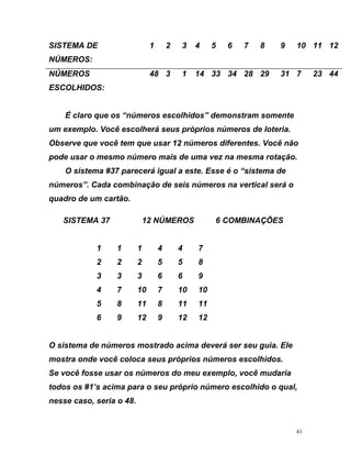 SIS
ÚMEROS:
5 10 11 12
NÚMEROS
ESCOLHIDOS:
48 3 1 1 33 34 28 29 31 7 23 44
TEMA DE 1 2 3 4 6 7 8 9
N
4
É claro que os “números escolhidos” demonstram somente
um exemplo. Você escolherá seus próprios números de loteria.
Observe que você tem que usar 12 números diferentes. Você não
ode usar o mesmo número mais de uma vez na mesma rotação.
12 NÚMEROS 6 COMBINAÇÕES
1 4 4 7
9
4 7 10 7 10 10
5 8 11 8 11 1
6 9 12 9 12 12
O sistema de números mostrado acima deverá ser seu guia. Ele
mostra onde você coloca seus próprios números escolhidos.
Se você fosse usar os números do meu exemplo, você mudaria
dos os #1’s acima para o seu próprio número escolhido o qual,
nesse caso, seria o 48.
p
O sistema #37 parecerá igual a este. Esse é o “sistema de
números”. Cada combinação de seis números na vertical será o
quadro de um cartão.
SISTEMA 37
1 1
2 2 2 5 5 8
3 3 3 6 6
1
to
41
 