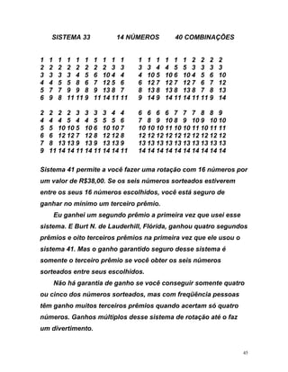 SISTEMA 33 14 NÚMEROS 40 COMBINAÇÕES
6 6 6 7 7 7 8 8 9
8 9 10 8 9 10 9 10 10
5
a você fazer uma rotação com 16 números por
s
ceiros prêmios na primeira vez que ele usou o
si anh d sistema é
somente o terceiro prêmio se você obter os
orteados entre seus escolhidos.
n a s v g o te quatro
cin os n ros ado s c ü a e oas
t rê tro
ros. Ganho s e faz
i
1 1 1 1 1 1 1 1 1 1 1 1 1 1 1 1 2 2 2 2
2 2 2 2 2 2 2 2 3 3 3 3 4 4 5 5 3 3 3 3
3 3 3 3 4 5 6 10 4 4 4 10 5 10 6 10 4 5 6 10
4 4 5 5 8 6 7 12 5 6 6 12 7 12 7 12 7 6 7 12
5 7 7 9 9 8 9 13 8 7 8 13 8 13 8 13 8 7 8 13
6 9 8 11 11 9 11 14 11 11 9 14 9 14 11 14 11 11 9 14
2 2 2 2 3 3 3 3 4 4 6
4 4 4 5 4 4 5 5 5 6 7
5 10 10 5 10 6 10 10 7 10 10 10 11 10 10 11 10 11 11
6 6 12 12 7 12 8 12 12 8 12 12 12 12 12 12 12 12 12 12
7 8 13 13 9 13 9 13 13 9 13 13 13 13 13 13 13 13 13 13
9 11 14 14 11 14 11 14 14 11 14 14 14 14 14 14 14 14 14 14
Sistema 41 permite
um valor de R$38,00. Se os seis números sorteados estiverem
entre os seus 16 números escolhidos, você está seguro de
ganhar no mínimo um terceiro prêmio.
Eu ganhei um segundo prêmio a primeira vez que usei esse
sistema. E Burt N. de Lauderhill, Flórida, ganhou quatro segundo
prêmios e oito ter
stema 41. Mas o g o garantido seguro esse
seis números
s
Não há gara tia de g nho e ocê conse uir s men
ou co d úme sorte s, ma om freq ênci p ss
têm ganho muitos erceiros p mios quando acertam só qua
núme s múltiplo d sse sistema de rotação até o
um d vertimento.
45
 