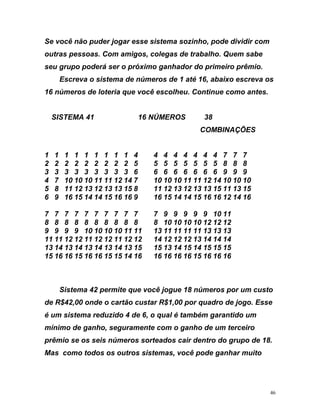 Se você j e s i p vidir com
s c e m sabe
seu grupo poderá ser o próximo ganhador do primeiro prêmio.
e s reva os
6 números de loteria que você escolheu. Continue como antes.
SI
7 7 7 7 7 7 7 9 9 9 9 9 10 11
8 8 8 8 8 8 8 10 10 10 10 12 12 12
ermite 18 to
e R$42,00 onde o cartão custar R$1,00 por quadro de jogo. Esse
tem d o u m
n egu te o e o
ê o s r d e 8.
Ma ou s cê to
não puder ogar sse istema soz nho, ode di
outras pes oas. Com amigos, ol gas de trabalho. Que
Escreva o sistema de núm ros de 1 até 16, abaixo e c
1
STEMA 41 16 NÚMEROS 38
COMBINAÇÕES
1 1 1 1 1 1 1 1 1 4 4 4 4 4 4 4 4 7 7 7
2 2 2 2 2 2 2 2 2 5 5 5 5 5 5 5 5 8 8 8
3 3 3 3 3 3 3 3 3 6 6 6 6 6 6 6 6 9 9 9
4 7 10 10 10 11 11 12 14 7 10 10 10 11 11 12 14 10 10 10
5 8 11 12 13 12 13 13 15 8 11 12 13 12 13 13 15 11 13 15
6 9 16 15 14 14 15 16 16 9 16 15 14 14 15 16 16 12 14 16
7 7 7 7
8 8 8 8
9 9 9 9 10 10 10 10 11 11 13 11 11 11 11 13 13 13
11 11 12 12 11 12 12 11 12 12 14 12 12 12 13 14 14 14
13 14 13 14 13 14 13 14 13 15 15 13 14 15 14 15 15 15
15 16 16 15 16 16 15 15 14 16 16 16 16 16 15 16 16 16
Sistema 42 p que você jogue números por um cus
d
é um sis a reduzido 4 e 6, q al é também garantido u
mínimo de ga ho, s ramen c m o ganho de um t rceir
pr mio se s eis números so teados cair dentro o grupo d 1
s como todos os tros si temas, vo pode ganhar mui
46
 