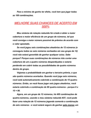 Para o mínimo de ganho ter efeito, você tem que jogar todas
as 100 combinações.
UMELHORE SUAS CHANCES DE ACERTO EM
500%
Meu sistema de rotação reduzido foi criado à obter a maior
cobertura e maior eficiência de um grupo de números, tal que
ocê
nações de números irão conter uma
s,
tro-
ê
rindo a combinação de 90 quatro-números - porque 6 x
15 = 90.
Agora, em um grupo de 12 números, há 495 combinações de
quatro-números, usando o meu sistema reduzido #37, você pode
fazer uma rotação de 12 números jogando somente a combinação
de seis números - e você estará seguro de ganhar Upelo menos
v consiga o maior número possível de prêmios de acordo com
o valor apostado.
Se você jogou seis combinações aleatórias de 12 números (e
conseguiu todos os seis números sorteados em seu grupo de 12)
você não estará garantido de ganhar qualquer coisa. Sabe
porque? Porque suas combi
cobertura de um a quatro números desperdiçados e estaria
perdendo em cobrir todas as possibilidades de quatro números
dentro do grupo.
Vejamos a probabilidade em ganhar o terceiro prêmio, o que
são quatro números acertados. Quando você joga seis número
você está automaticamente cobrindo a combinação de 15 qua
números. Então, se você fosse jogar seis jogos aleatórios, voc
estaria cob
U um
50
 