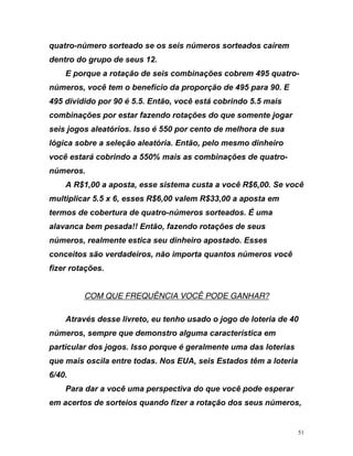 quatro-número sorteado se os seis números sorteados caírem
dentro do grupo de seus 12.
E porque a rotação de seis combinações cobrem 495 quatro-
números, você tem o benefício da proporção de 495 para 90. E
95 dividido por 90 é 5.5. Então, você está cobrindo 5.5 mais
a
ros.
ê
otações.
4
combinações por estar fazendo rotações do que somente jogar
seis jogos aleatórios. Isso é 550 por cento de melhora de su
lógica sobre a seleção aleatória. Então, pelo mesmo dinheiro
você estará cobrindo a 550% mais as combinações de quatro-
núme
A R$1,00 a aposta, esse sistema custa a você R$6,00. Se voc
multiplicar 5.5 x 6, esses R$6,00 valem R$33,00 a aposta em
termos de cobertura de quatro-números sorteados. É uma
alavanca bem pesada!! Então, fazendo rotações de seus
números, realmente estica seu dinheiro apostado. Esses
conceitos são verdadeiros, não importa quantos números você
fizer r
UCOM QUE FREQUÊNCIA VOCÊ PODE GANHAR?
Através desse livreto, eu tenho usado o jogo de loteria de 40
números,
particular d
que mais
semp demonstro algum ística em
o porque é ger a das loterias
osc das. Nos EUA, os têm a loteria
6/40.
Para dar a você uma perspectiva do que você pode esperar
em acertos de sorteios quando fizer a rotação dos seus números,
re que
s jogos. Isso
ila entre to
a caracter
almente um
seis Estad
51
 