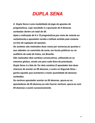 DUPLA SENA
A Dupla Sena é uma modalidade de jogo de apostas de
prognósticos, cujo resultado é a apuração de 6 dezenas
sorteadas dentre um total de 50.
Após a indicação de 6 a 15 prognósticos,por meio de volante
verbalmente,o apostador recebe o bilhete emitido pelo sist
ou
ema
e
sede da Caixa, em Brasília.
s
s.O apostador tem duas
hances de acertar as 06 dezenas, e outra na Segunda faixa –
anha aqueles que acertarem a maior quantidade de dezenas
orteadas.
e nenhum apostador acertar as 06 dezenas, apura-se os
postadores de 05 dezenas,se não houver nenhum, apura-se com
on-line de captação de apostas.
Os sorteios são realizados duas vezes por semanas,ás quartas
aos sábados no caminhão da sorte, em locais públicos ou no
auditório da
São realizados dois sorteios consecutivos ,utilizando-se o
mesmos globos, sendo um para cada faixa de premiação.
Dupla Sena é o fato de Ter dois sorteio
c
g
s
S
a
04 dezenas e assim sucessivamente.
54
 