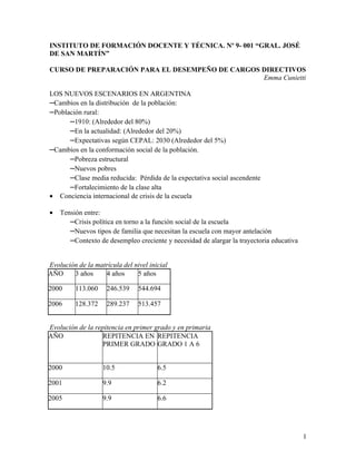 INSTITUTO DE FORMACIÓN DOCENTE Y TÉCNICA. Nº 9- 001 “GRAL. JOSÉ
DE SAN MARTÍN”

CURSO DE PREPARACIÓN PARA EL DESEMPEÑO DE CARGOS DIRECTIVOS
                                                 Emma Cunietti

LOS NUEVOS ESCENARIOS EN ARGENTINA
–Cambios en la distribución de la población:
–Población rural:
      –1910: (Alrededor del 80%)
      –En la actualidad: (Alrededor del 20%)
      –Expectativas según CEPAL: 2030 (Alrededor del 5%)
–Cambios en la conformación social de la población.
      –Pobreza estructural
      –Nuevos pobres
      –Clase media reducida: Pérdida de la expectativa social ascendente
      –Fortalecimiento de la clase alta
• Conciencia internacional de crisis de la escuela

•   Tensión entre:
       –Crisis política en torno a la función social de la escuela
       –Nuevos tipos de familia que necesitan la escuela con mayor antelación
       –Contexto de desempleo creciente y necesidad de alargar la trayectoria educativa

Evolución de la matrícula del nivel inicial
AÑO     3 años     4 años      5 años

2000     113.060     246.539    544.694

2006     128.372     289.237    513.457


Evolución de la repitencia en primer grado y en primaria
AÑO               REPITENCIA EN REPITENCIA
                  PRIMER GRADO GRADO 1 A 6


2000               10.5                6.5

2001               9.9                 6.2

2005               9.9                 6.6




                                                                                          1
 