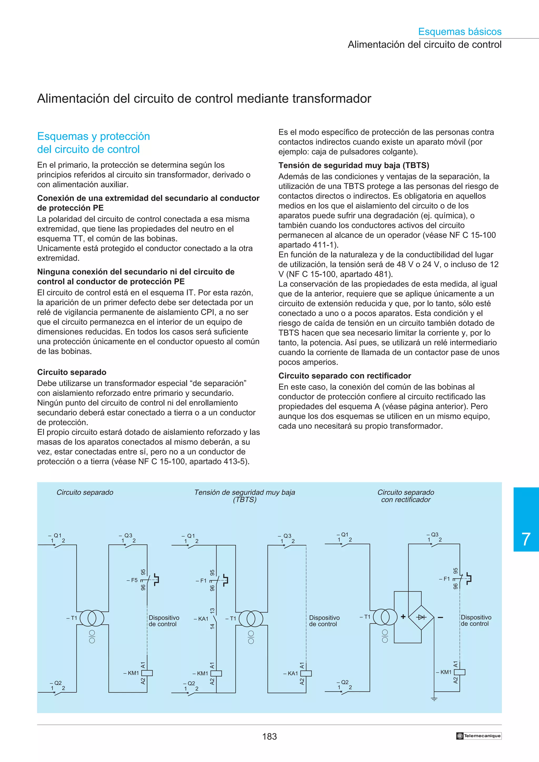 Esquemas básicos
Alimentación del circuito de control

Alimentación del circuito de control mediante transformador
Esquemas y protección
del circuito de control

Es el modo específico de protección de las personas contra
contactos indirectos cuando existe un aparato móvil (por
ejemplo: caja de pulsadores colgante).

En el primario, la protección se determina según los
principios referidos al circuito sin transformador, derivado o
con alimentación auxiliar.

Tensión de seguridad muy baja (TBTS)
Además de las condiciones y ventajas de la separación, la
utilización de una TBTS protege a las personas del riesgo de
contactos directos o indirectos. Es obligatoria en aquellos
medios en los que el aislamiento del circuito o de los
aparatos puede sufrir una degradación (ej. química), o
también cuando los conductores activos del circuito
permanecen al alcance de un operador (véase NF C 15-100
apartado 411-1).
En función de la naturaleza y de la conductibilidad del lugar
de utilización, la tensión será de 48 V o 24 V, o incluso de 12
V (NF C 15-100, apartado 481).
La conservación de las propiedades de esta medida, al igual
que de la anterior, requiere que se aplique únicamente a un
circuito de extensión reducida y que, por lo tanto, sólo esté
conectado a uno o a pocos aparatos. Esta condición y el
riesgo de caída de tensión en un circuito también dotado de
TBTS hacen que sea necesario limitar la corriente y, por lo
tanto, la potencia. Así pues, se utilizará un relé intermediario
cuando la corriente de llamada de un contactor pase de unos
pocos amperios.

Conexión de una extremidad del secundario al conductor
de protección PE
La polaridad del circuito de control conectada a esa misma
extremidad, que tiene las propiedades del neutro en el
esquema TT, el común de las bobinas.
Unicamente está protegido el conductor conectado a la otra
extremidad.
Ninguna conexión del secundario ni del circuito de
control al conductor de protección PE
El circuito de control está en el esquema IT. Por esta razón,
la aparición de un primer defecto debe ser detectada por un
relé de vigilancia permanente de aislamiento CPI, a no ser
que el circuito permanezca en el interior de un equipo de
dimensiones reducidas. En todos los casos será suficiente
una protección únicamente en el conductor opuesto al común
de las bobinas.
Circuito separado
Debe utilizarse un transformador especial “de separación”
con aislamiento reforzado entre primario y secundario.
Ningún punto del circuito de control ni del enrollamiento
secundario deberá estar conectado a tierra o a un conductor
de protección.
El propio circuito estará dotado de aislamiento reforzado y las
masas de los aparatos conectados al mismo deberán, a su
vez, estar conectadas entre sí, pero no a un conductor de
protección o a tierra (véase NF C 15-100, apartado 413-5).

– Q3
1
2

Circuito separado
con rectificador

– Q1
1
2

– Q3
1
2

95

– F5

– F1

96

13

96

96

– F1

–

A2

183

Dispositivo
de control

A1

+

– KM1

– KA1
A2

A2

– KM1
– Q2
1
2

– T1

A1

A1

A1
– KM1
– Q2
1
2

Dispositivo
de control

– T1

– KA1
14

Dispositivo
de control

– T1

7

– Q3
1
2

95

– Q1
1
2

95

– Q1
1
2

Tensión de seguridad muy baja
(TBTS)

– Q2
1
2

A2

Circuito separado

Circuito separado con rectificador
En este caso, la conexión del común de las bobinas al
conductor de protección confiere al circuito rectificado las
propiedades del esquema A (véase página anterior). Pero
aunque los dos esquemas se utilicen en un mismo equipo,
cada uno necesitará su propio transformador.

†

 