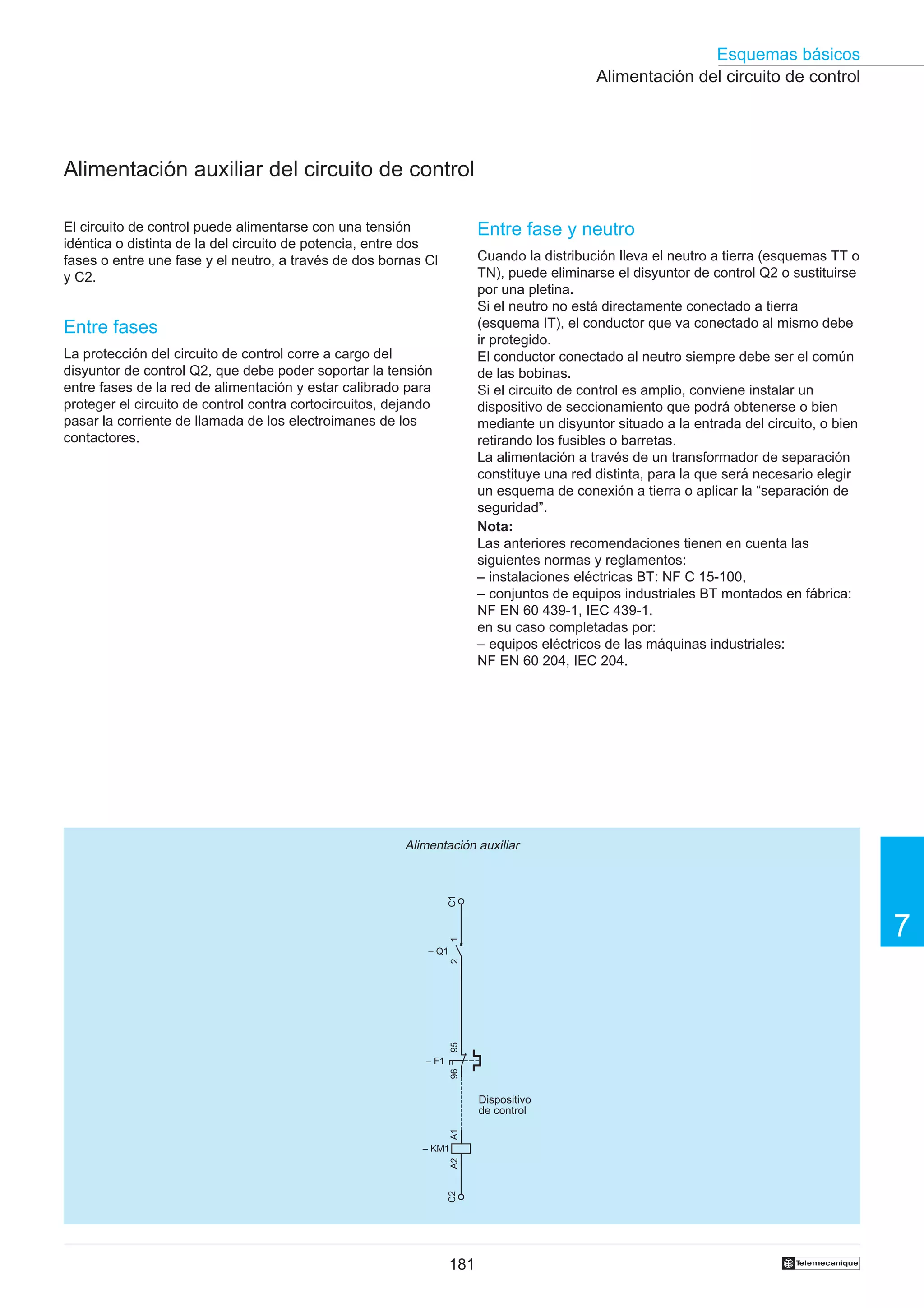 Esquemas básicos
Alimentación del circuito de control

Alimentación auxiliar del circuito de control
El circuito de control puede alimentarse con una tensión
idéntica o distinta de la del circuito de potencia, entre dos
fases o entre une fase y el neutro, a través de dos bornas Cl
y C2.

Entre fase y neutro
Cuando la distribución lleva el neutro a tierra (esquemas TT o
TN), puede eliminarse el disyuntor de control Q2 o sustituirse
por una pletina.
Si el neutro no está directamente conectado a tierra
(esquema IT), el conductor que va conectado al mismo debe
ir protegido.
El conductor conectado al neutro siempre debe ser el común
de las bobinas.
Si el circuito de control es amplio, conviene instalar un
dispositivo de seccionamiento que podrá obtenerse o bien
mediante un disyuntor situado a la entrada del circuito, o bien
retirando los fusibles o barretas.
La alimentación a través de un transformador de separación
constituye una red distinta, para la que será necesario elegir
un esquema de conexión a tierra o aplicar la “separación de
seguridad”.
Nota:
Las anteriores recomendaciones tienen en cuenta las
siguientes normas y reglamentos:
– instalaciones eléctricas BT: NF C 15-100,
– conjuntos de equipos industriales BT montados en fábrica:
NF EN 60 439-1, IEC 439-1.
en su caso completadas por:
– equipos eléctricos de las máquinas industriales:
NF EN 60 204, IEC 204.

Entre fases
La protección del circuito de control corre a cargo del
disyuntor de control Q2, que debe poder soportar la tensión
entre fases de la red de alimentación y estar calibrado para
proteger el circuito de control contra cortocircuitos, dejando
pasar la corriente de llamada de los electroimanes de los
contactores.

C1

Alimentación auxiliar

1

7

95

2

– Q1

96

– F1

A1

Dispositivo
de control

C2

A2

– KM1

181

†

 