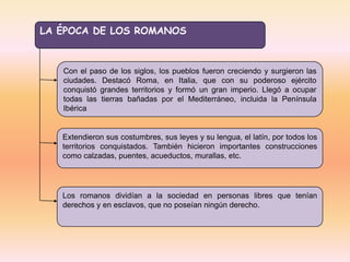 LA ÉPOCA DE LOS ROMANOS



   Con el paso de los siglos, los pueblos fueron creciendo y surgieron las
   ciudades. Destacó Roma, en Italia, que con su poderoso ejército
   conquistó grandes territorios y formó un gran imperio. Llegó a ocupar
   todas las tierras bañadas por el Mediterráneo, incluida la Península
   Ibérica


   Extendieron sus costumbres, sus leyes y su lengua, el latín, por todos los
   territorios conquistados. También hicieron importantes construcciones
   como calzadas, puentes, acueductos, murallas, etc.




   Los romanos dividían a la sociedad en personas libres que tenían
   derechos y en esclavos, que no poseían ningún derecho.
 