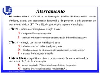 Aterramento 
De acordo com a NBR 5410, as instalações elétricas de baixa tensão devem 
obedecer, quanto aos aterramentos funcional e de proteção, a três esquemas de 
aterramento básicos (TT, TN e IT), designados pela seguinte simbologia: 
1ª letra – indica a alimentação em relação à terra: 
T – um ponto diretamente aterrado 
I – nenhum ponto aterrado ou aterramento através de impedância razoável 
2ª letra – situação das massas em relação à terra: 
T – diretamente aterradas (qualquer ponto) 
N – ligadas ao ponto de alimentação aterrado (sem aterramento próprio) 
I – massas isoladas, não aterradas 
Outras letras – especificam a forma de aterramento da massa, utilizando o 
aterramento da fonte de alimentação: 
S – neutro e proteção (PE) por condutores distintos (separados) 
C – neutro e proteção em um único condutor (PEN). 
Sérgio Ferreira de Paula Silva 4 
 