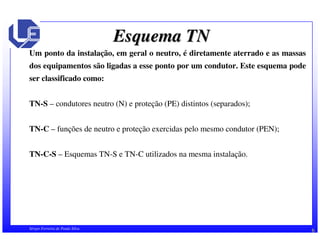 Esquema TN 
Um ponto da instalação, em geral o neutro, é diretamente aterrado e as massas 
dos equipamentos são ligadas a esse ponto por um condutor. Este esquema pode 
ser classificado como: 
TN-S – condutores neutro (N) e proteção (PE) distintos (separados); 
TN-C – funções de neutro e proteção exercidas pelo mesmo condutor (PEN); 
TN-C-S – Esquemas TN-S e TN-C utilizados na mesma instalação. 
Sérgio Ferreira de Paula Silva 6 
 