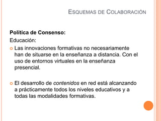 ESQUEMAS DE COLABORACIÓN
Política de Consenso:
Educación:
 Las innovaciones formativas no necesariamente
han de situarse en la enseñanza a distancia. Con el
uso de entornos virtuales en la enseñanza
presencial.
 El desarrollo de contenidos en red está alcanzando
a prácticamente todos los niveles educativos y a
todas las modalidades formativas.
 