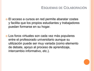 ESQUEMAS DE COLABORACIÓN
 El acceso a cursos en red permite abaratar costes
y facilita que los propios estudiantes y trabajadores
puedan formarse en su hogar.
 Los foros virtuales son cada vez más populares
entre el profesorado universitario aunque su
utilización puede ser muy variada (como elemento
de debate, apoyo al proceso de aprendizaje,
intercambio informativo, etc.).
 